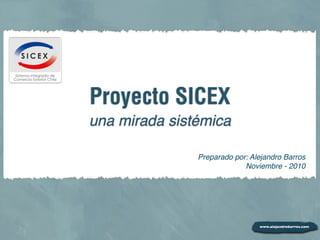 Proyecto SICEX
una mirada sistémica

               Preparado por: Alejandro Barros
                            Noviembre - 2010
 