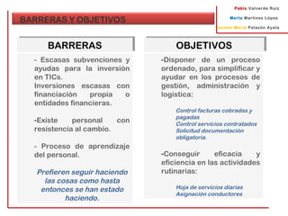 Pablo Valverde Ruiz
Marta Martínez López
Carmen María Palazón Ayala
BARRERAS Y OBJETIVOS
BARRERASBARRERAS
- Escasas subvenciones y
ayudas para la inversión
en TICs.
Inversiones escasas con
financiación propia o
entidades financieras.
-Existe personal con
resistencia al cambio.
- Proceso de aprendizaje
del personal.
Prefieren seguir haciendo
las cosas como hasta
entonces se han estado
haciendo.
OBJETIVOSOBJETIVOS
-Disponer de un proceso
ordenado, para simplificar y
ayudar en los procesos de
gestión, administración y
logística:
Control facturas cobradas y
pagadas
Control servicios contratados
Solicitud documentación
obligatoria.
-Conseguir eficacia y
eficiencia en las actividades
rutinarias:
Hoja de servicios diarias
Asignación conductores
 