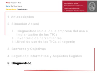 UNIVERSIDAD DE MURCIA
Sistema de Información para la Dirección
Profesor: Ángel L. Meroño Cerdán
Lic. Administración y Dirección de Empresas
Pablo Valverde Ruiz
Marta Martínez López
Carmen María Palazón Ayala
1. Antecedentes
2. Situación Actual
I. Diagnóstico inicial de la empresa del uso e
implantación de las TICs
II. Inventario de herramientas
III.Nivel de uso de las TICs al negocio
3. Barreras y Objetivos
4. Seguridad Informática y Aspectos Legales
5. Diagnóstico
 