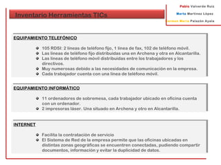 Pablo Valverde Ruiz
Marta Martínez López
Carmen María Palazón Ayala
Inventario Herramientas TICs
EQUIPAMIENTO TELEFÓNICO
105 RDSI: 2 líneas de teléfono fijo, 1 línea de fax, 102 de teléfono móvil.
Las líneas de teléfono fijo distribuidas una en Archena y otra en Alcantarilla.
Las líneas de teléfono móvil distribuidas entre los trabajadores y los
directivos.
Muy numerosas debido a las necesidades de comunicación en la empresa.
Cada trabajador cuenta con una línea de teléfono móvil.
EQUIPAMIENTO TELEFÓNICO
105 RDSI: 2 líneas de teléfono fijo, 1 línea de fax, 102 de teléfono móvil.
Las líneas de teléfono fijo distribuidas una en Archena y otra en Alcantarilla.
Las líneas de teléfono móvil distribuidas entre los trabajadores y los
directivos.
Muy numerosas debido a las necesidades de comunicación en la empresa.
Cada trabajador cuenta con una línea de teléfono móvil.
EQUIPAMIENTO INFORMÁTICO
11 ordenadores de sobremesa, cada trabajador ubicado en oficina cuenta
con un ordenador.
2 impresoras láser. Una situado en Archena y otro en Alcantarilla.
EQUIPAMIENTO INFORMÁTICO
11 ordenadores de sobremesa, cada trabajador ubicado en oficina cuenta
con un ordenador.
2 impresoras láser. Una situado en Archena y otro en Alcantarilla.
INTERNET
Facilita la contratación de servicio
El Sistema de Red de la empresa permite que las oficinas ubicadas en
distintas zonas geográficas se encuentren conectadas, pudiendo compartir
documentos, información y evitar la duplicidad de datos.
INTERNET
Facilita la contratación de servicio
El Sistema de Red de la empresa permite que las oficinas ubicadas en
distintas zonas geográficas se encuentren conectadas, pudiendo compartir
documentos, información y evitar la duplicidad de datos.
 