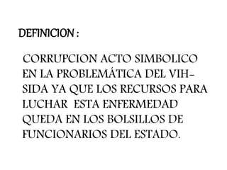 DEFINICION :
CORRUPCION ACTO SIMBOLICO
EN LA PROBLEMÁTICA DEL VIH-
SIDA YA QUE LOS RECURSOS PARA
LUCHAR ESTA ENFERMEDAD
QUEDA EN LOS BOLSILLOS DE
FUNCIONARIOS DEL ESTADO.
 
