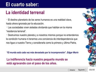 10/18 El destino planetario de los seres humanos es una realidad clave,  hasta ahora ignorada por la educación. Las sociedades viven aisladas olvidando que habitan en la misma “residencia terrenal”.  Destruimos nuestro planeta y a nosotros mismos porque no entendemos la condición humana ni tenemos una conciencia de interdependencia que nos ligue a nuestra Tierra y considerarla como la primera y última Patria.  La identidad terrenal El cuarto saber: “ El mundo está cada vez más devastado por la incomprensión”.  Edgar Morin La indiferencia hacia nuestro pequeño mundo se  está agravando con el paso de los años.  Anterior Siguiente 