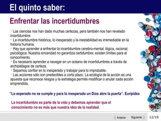 12/18 Las ciencias nos han dado muchas certezas, pero también nos han revelado incertidumbre.  La incertidumbre histórica, lo inesperado y la inestabilidad es irremediable en la  historia humana. Hay que aprender a enfrentar la incertidumbre cerebro-mental, lógica, racional, psicológica. Nuestra sinceridad no garantiza certidumbre; existen límites para el conocimiento.  Es necesario aprender a navegar en un océano de incertidumbres a través de archipiélagos de certeza.  Sepamos confiar en lo inesperado y trabajar para lo improbable.  Las acciones sólo son predecibles a corto plazo. La ecología de la acción es una apuesta que reconoce riesgos y la estrategia permite modificar o anular cada acción emprendida. Enfrentar las incertidumbres El quinto saber:  “ Lo esperado no se cumple y para lo inesperado un Dios abre la puerta”. Eurípides La incertidumbre es parte de la vida y debemos aprender que el  conocimiento no es más que nuestra idea de la realidad.  Anterior Siguiente 