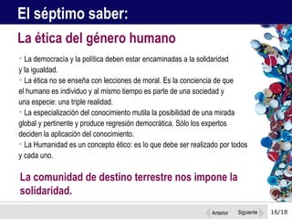 16/18 La democracía y la política deben estar encaminadas a la solidaridad  y la igualdad.  La ética no se enseña con lecciones de moral. Es la conciencia de que  el humano es individuo y al mismo tiempo es parte de una sociedad y  una especie: una triple realidad. La especialización del conocimiento mutila la posibilidad de una mirada global y pertinente y produce regresión democrática. Sólo los expertos deciden la aplicación del conocimiento.  La Humanidad es un concepto ético: es lo que debe ser realizado por todos y cada uno.  La ética del género humano El séptimo saber:  La comunidad de destino terrestre nos impone la solidaridad.  Anterior Siguiente 
