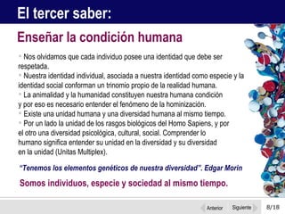 8/18 Nos olvidamos que cada individuo posee una identidad que debe ser respetada. Nuestra identidad individual, asociada a nuestra identidad como especie y la identidad social conforman un trinomio propio de la realidad humana.  La animalidad y la humanidad constituyen nuestra humana condición  y por eso es necesario entender el fenómeno de la hominización.  Existe una unidad humana y una diversidad humana al mismo tiempo.  Por un lado la unidad de los rasgos biológicos del Homo Sapiens, y por  el otro una diversidad psicológica, cultural, social. Comprender lo  humano significa entender su unidad en la diversidad y su diversidad  en la unidad (Unitas Multiplex).  Enseñar la condición humana El tercer saber: “ Tenemos los elementos genéticos de nuestra diversidad”. Edgar Morin Somos individuos, especie y sociedad al mismo tiempo.  Anterior Siguiente 