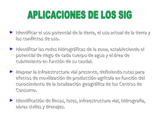 APLICACIONES DE LOS SIG Identificar el uso potencial de la tierra, el uso actual de la tierra y los conflictos de uso. Identificar las redes hidrográficas de la zona, estableciendo el potencial de riego de cada cuerpo de agua y el área de cubrimiento en función de su caudal. Mapear la infraestructura vial presente, definiendo rutas para efectos de movilización de producción agrícola en función del conocimiento de la localización geográfica de los Centros de Consumo. Identificación de fincas, lotes, infraestructura vial, hidrografia, obras civiles y drenajes. 
