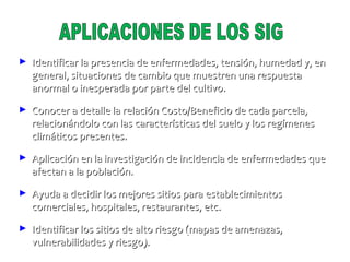 Identificar la presencia de enfermedades, tensión, humedad y, en general, situaciones de cambio que muestren una respuesta anormal o inesperada por parte del cultivo. Conocer a detalle la relación Costo/Beneficio de cada parcela, relacionándolo con las características del suelo y los regímenes climáticos presentes. Aplicación en la investigación de incidencia de enfermedades que afectan a la población. Ayuda a decidir los mejores sitios para establecimientos comerciales, hospitales, restaurantes, etc. Identificar los sitios de alto riesgo (mapas de amenazas, vulnerabilidades y riesgo). APLICACIONES DE LOS SIG 