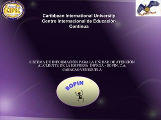 Caribbean International University
     Centro Internacional de Educación
                  Continua




SISTEMA DE INFORMACIÓN PARA LA UNIDAD DE ATENCIÓN
    AL CLIENTE DE LA EMPRESA DIPROA - SOPIN, C.A.
                CARACAS-VENEZUELA
 