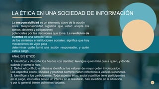 LA ÉTICA EN UNA SOCIEDAD DE INFORMACIÓN
La responsabilidad es un elemento clave de la acción
ética. Responsabilidad significa que usted acepta los
costos, deberes y obligaciones
potenciales por las decisiones que toma. La rendición de
cuentas es una característica
de los sistemas e instituciones sociales: significa que hay
mecanismos en vigor para
determinar quién tomó una acción responsable, y quién
está a cargo.
ANÁLISIS ÉTICO
1. Identificar y describir los hechos con claridad. Averigüe quién hizo qué a quién, y dónde,
cuándo y cómo lo hizo.
2. Definir el conflicto o dilema e identificar los valores de mayor orden involucrados.
Los aspectos éticos, sociales y políticos siempre hacen referencia a valores superiores.
3. Identificar a los participantes. Todo aspecto ético, social y político tiene participantes
en el juego, los cuales tienen un interés en el resultado, han invertido en la situación
y por lo general tienen opiniones vocales.
 