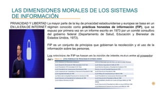 LAS DIMENSIONES MORALES DE LOS SISTEMAS
DE INFORMACIÓN
PRIVACIDAD Y LIBERTAD
EN LA ERA DE INTERNET
La mayor parte de la ley de privacidad estadounidense y europea se basa en un
régimen conocido como prácticas honestas de información (FIP), que se
expuso por primera vez en un informe escrito en 1973 por un comité consultivo
del gobierno federal (Departamento de Salud, Educación y Bienestar de
Estados Unidos, 1973).
FIP es un conjunto de principios que gobiernan la recolección y el uso de la
información sobre las personas.
Los principios de FIP se basan en la noción de interés mutuo entre el poseedor
del registro y el individuo.
 