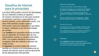Desafíos de Internet
para la privacidad
Secretos comerciales:
La ley de secretos comerciales protege
las ideas actuales en un producto de trabajo,
no sólo su manifestación. Para hacer valer
esto, el creador o propietario debe tener
cuidado de obligar a los empleados y clientes
a
firmar contratos de no divulgación y evitar
que el secreto caiga en el dominio público.
Derechos de autor
Los derechos de autor protegen contra la copia
de programas completos o una de sus partes.
Las compensaciones por los daños se obtienen
con rapidez al momento de una infracción.
Patentes
Una patente otorga al propietario un
monopolio exclusivo sobre las ideas detrás
de una invención durante 20 años.
Los sitios Web pueden conocer las identidades
de sus visitantes si éstos se registran
de manera voluntaria en el sitio para comprar
un producto o servicio, o para obtener un
servicio gratuito, como cierta información. Los
sitios Web también pueden capturar
información sobre los visitantes sin que éstos
lo sepan, mediante el uso de la tecnología
de cookies.
Los cookies son pequeños archivos de texto
que se depositan en el disco duro de una
computadora cuando un usuario visita sitios
Web. Los cookies identifican el software
navegador Web del visitante y rastrean las
visitas al sitio.
El spyware se puede instalar de manera
secreta a sí mismo en la computadora de un
usuario de Internet, para lo cual se aprovecha
de las aplicaciones más grandes.
 