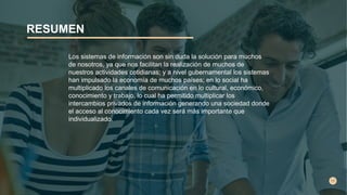 RESUMEN
Los sistemas de información son sin duda la solución para muchos
de nosotros, ya que nos facilitan la realización de muchos de
nuestros actividades cotidianas; y a nivel gubernamental los sistemas
han impulsado la economía de muchos países; en lo social ha
multiplicado los canales de comunicación en lo cultural, económico,
conocimiento y trabajo, lo cual ha permitido multiplicar los
intercambios privados de información generando una sociedad donde
el acceso al conocimiento cada vez será más importante que
individualizado.
 