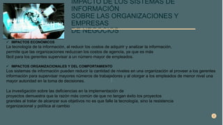 IMPACTO DE LOS SISTEMAS DE
INFORMACIÓN
SOBRE LAS ORGANIZACIONES Y
EMPRESAS
DE NEGOCIOS
 IMPACTOS ECONÓMICOS
La tecnología de la información, al reducir los costos de adquirir y analizar la información,
permite que las organizaciones reduzcan los costos de agencia, ya que es más
fácil para los gerentes supervisar a un número mayor de empleados.
 IMPACTOS ORGANIZACIONALES Y DEL COMPORTAMIENTO
Los sistemas de información pueden reducir la cantidad de niveles en una organización al proveer a los gerentes
información para supervisar mayores números de trabajadores y al otorgar a los empleados de menor nivel una
mayor autoridad en la toma de decisiones.
La investigación sobre las deficiencias en la implementación de
proyectos demuestra que la razón más común de que no tengan éxito los proyectos
grandes al tratar de alcanzar sus objetivos no es que falle la tecnología, sino la resistencia
organizacional y política al cambio
 