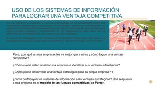 USO DE LOS SISTEMAS DE INFORMACIÓN
PARA LOGRAR UNA VENTAJA COMPETITIVA
• En los negocios y empresas el uso de la tecnología se ha considerado como una
herramienta indispensable para apoyar las funciones operativas y estratégicas, en
particular los sistemas de información se han visto como áreas de oportunidad para
lograr grandes ventajas y superioridad en los Negocios, ya que estos son la
diferencia de la competencia con respecto al valor agregado.
• El uso de la Tecnología de los Sistemas de Información apoya para dar forma a la
estrategia competitiva, al plan para incrementar y reducir la ventaja con los rivales.
•
Pero, ¿por qué a unas empresas les va mejor que a otras y cómo logran una ventaja
competitiva?
¿Cómo puede usted analizar una empresa e identificar sus ventajas estratégicas?
¿Cómo puede desarrollar una ventaja estratégica para su propia empresa? Y
¿cómo contribuyen los sistemas de información a las ventajas estratégicas? Una respuesta
a esa pregunta es el modelo de las fuerzas competitivas de Porter.
 