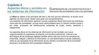 Capítulo 4
Aspectos éticos y sociales en
los sistemas de información
COMPRENSIÓN DE LOS ASPECTOS ÉTICOS Y
SOCIALES RELACIONADOS CON LOS SISTEMAS
La ética se refiere a los principios del bien y del mal que los individuos, al actuar como
agentes con libre moral, utilizan para guiar sus comportamientos.
Los sistemas de información generan nuevas cuestiones éticas tanto para los individuos
como para las sociedades, ya que crean oportunidades para un intenso cambio social y,
por ende, amenazan las distribuciones existentes de poder, dinero, derechos y
obligaciones.
los aspectos éticos en los sistemas de información se les ha dado una nueva
urgencia debido al surgimiento de Internet y el comercio electrónico. Internet y las
tecnologías de las empresas digitales facilitan ahora más que nunca los procesos de
ensamblar, integrar y distribuir la información, lo cual desencadena nuevas cuestiones
sobre el uso apropiado de la información de los clientes, la protección de la privacidad
personal y la protección de la propiedad intelectual.
 