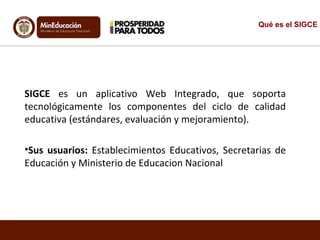 SIGCE es un aplicativo Web Integrado, que soporta
tecnológicamente los componentes del ciclo de calidad
educativa (estándares, evaluación y mejoramiento).
•Sus usuarios: Establecimientos Educativos, Secretarias de
Educación y Ministerio de Educacion Nacional
Qué es el SIGCE
 