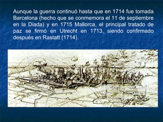 Aunque la guerra continuó hasta que en 1714 fue tomada
Barcelona (hecho que se conmemora el 11 de septiembre
en la Diada) y en 1715 Mallorca, el principal tratado de
paz se firmó en Utrecht en 1713, siendo confirmado
después en Rastatt (1714).
 