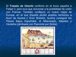 El Tratado de Utrecht confirmó en el trono español a
Felipe V, pero tuvo que renunciar a la posibilidad de unión
con Francia. También configuró un nuevo mapa de
Europa, en el que España perdió amplios territorios a
favor de Austria y Gran Bretaña. Austria consiguió los
Países Bajos Españoles, el Milanesado, Nápoles y
Cerdeña (cambiada con Piamonte por Sicilia).
 