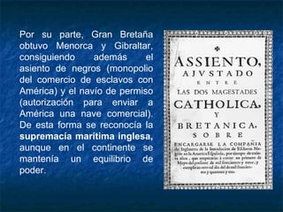 Por su parte, Gran Bretaña
obtuvo Menorca y Gibraltar,
consiguiendo además el
asiento de negros (monopolio
del comercio de esclavos con
América) y el navío de permiso
(autorización para enviar a
América una nave comercial).
De esta forma se reconocía la
supremacía marítima inglesa,
aunque en el continente se
mantenía un equilibrio de
poder.
 