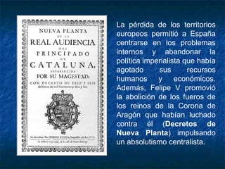 La pérdida de los territorios
europeos permitió a España
centrarse en los problemas
internos y abandonar la
política imperialista que había
agotado sus recursos
humanos y económicos.
Además, Felipe V promovió
la abolición de los fueros de
los reinos de la Corona de
Aragón que habían luchado
contra él (Decretos de
Nueva Planta) impulsando
un absolutismo centralista.
 