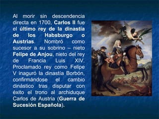 Al morir sin descendencia
directa en 1700, Carlos II fue
el último rey de la dinastía
de los Habsburgo o
Austrias. Nombró como
sucesor a su sobrino – nieto
Felipe de Anjou, nieto del rey
de Francia Luis XIV.
Proclamado rey como Felipe
V inaguró la dinastía Borbón,
confirmándose el cambio
dinástico tras disputar con
éxito el trono al archiduque
Carlos de Austria (Guerra de
Sucesión Española).
 