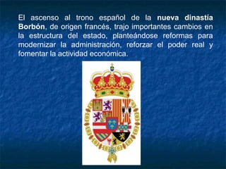 El ascenso al trono español de la nueva dinastía
Borbón, de origen francés, trajo importantes cambios en
la estructura del estado, planteándose reformas para
modernizar la administración, reforzar el poder real y
fomentar la actividad económica.
 