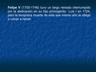 Felipe V (1700-1746) tuvo un largo reinado interrumpido
por la abdicación en su hijo primogénito Luis I en 1724,
pero la temprana muerte de este ese mismo año le obligó
a volver a reinar.
 