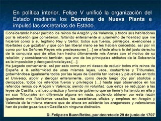 En política interior, Felipe V unificó la organización del
Estado mediante los Decretos de Nueva Planta e
impulsó las secretarías de Estado.
 