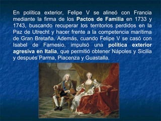 En política exterior, Felipe V se alineó con Francia
mediante la firma de los Pactos de Familia en 1733 y
1743, buscando recuperar los territorios perdidos en la
Paz de Utrecht y hacer frente a la competencia marítima
de Gran Bretaña. Además, cuando Felipe V se casó con
Isabel de Farnesio, impulsó una política exterior
agresiva en Italia, que permitió obtener Nápoles y Sicilia
y después Parma, Piacenza y Guastalla.
 