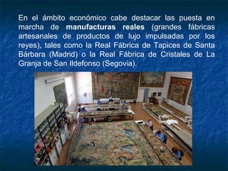 En el ámbito económico cabe destacar las puesta en
marcha de manufacturas reales (grandes fábricas
artesanales de productos de lujo impulsadas por los
reyes), tales como la Real Fábrica de Tapices de Santa
Bárbara (Madrid) o la Real Fábrica de Cristales de La
Granja de San Ildefonso (Segovia).
 