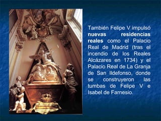 También Felipe V impulsó
nuevas residencias
reales como el Palacio
Real de Madrid (tras el
incendio de los Reales
Alcázares en 1734) y el
Palacio Real de La Granja
de San Ildefonso, donde
se construyeron las
tumbas de Felipe V e
Isabel de Farnesio.
 