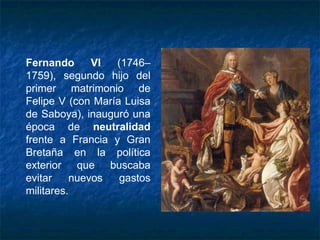 Fernando VI (1746–
1759), segundo hijo del
primer matrimonio de
Felipe V (con María Luisa
de Saboya), inauguró una
época de neutralidad
frente a Francia y Gran
Bretaña en la política
exterior que buscaba
evitar nuevos gastos
militares.
 