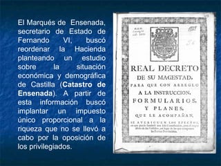 El Marqués de Ensenada,
secretario de Estado de
Fernando VI, buscó
reordenar la Hacienda
planteando un estudio
sobre la situación
económica y demográfica
de Castilla (Catastro de
Ensenada). A partir de
esta información buscó
implantar un impuesto
único proporcional a la
riqueza que no se llevó a
cabo por la oposición de
los privilegiados.
 