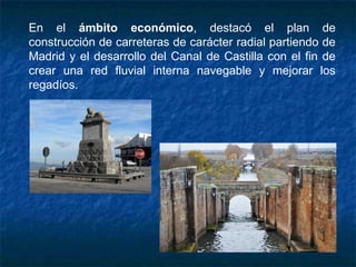En el ámbito económico, destacó el plan de
construcción de carreteras de carácter radial partiendo de
Madrid y el desarrollo del Canal de Castilla con el fin de
crear una red fluvial interna navegable y mejorar los
regadíos.
 