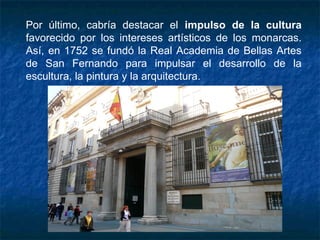 Por último, cabría destacar el impulso de la cultura
favorecido por los intereses artísticos de los monarcas.
Así, en 1752 se fundó la Real Academia de Bellas Artes
de San Fernando para impulsar el desarrollo de la
escultura, la pintura y la arquitectura.
 