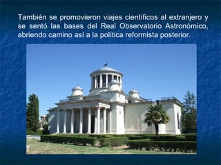 También se promovieron viajes científicos al extranjero y
se sentó las bases del Real Observatorio Astronómico,
abriendo camino así a la política reformista posterior.
 