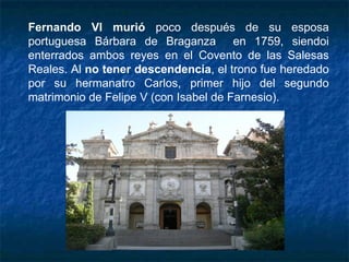 Fernando VI murió poco después de su esposa
portuguesa Bárbara de Braganza en 1759, siendoi
enterrados ambos reyes en el Covento de las Salesas
Reales. Al no tener descendencia, el trono fue heredado
por su hermanatro Carlos, primer hijo del segundo
matrimonio de Felipe V (con Isabel de Farnesio).
 