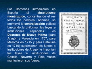 Los Borbones introdujeron en
España el absolutismo
monárquico, concentrando el rey
todos los poderes. Además, se
promovió la centralización política
buscando la uniformar las leyes e
instituciones españolas. Los
Decretos de Nueva Planta (para
Aragón y Valencia en 1707, para
Mallorca en 1715 y para Cataluña
en 1716) suprimieron los fueros e
instituciones de Aragón e imponían
las leyes e instituciones de
Castilla. Navarra y País Vasco
mantuvieron sus fueros.
 