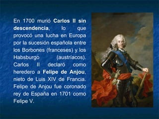 En 1700 murió Carlos II sin
descendencia, lo que
provocó una lucha en Europa
por la sucesión española entre
los Borbones (franceses) y los
Habsburgo (austríacos).
Carlos II declaró como
heredero a Felipe de Anjou,
nieto de Luis XIV de Francia.
Felipe de Anjou fue coronado
rey de España en 1701 como
Felipe V.
 