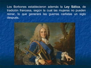 Los Borbones establecieron además la Ley Sálica, de
tradición francesa, según la cual las mujeres no pueden
reinar, lo que generará las guerras carlistas un siglo
después.
 