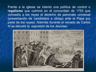 Frente a la iglesia se intentó una política de control o
regalismo que culminó en el concordato de 1753 que
concedía a los reyes el derecho de patronato universal
(presentación de candidatos a obispo ante el Papa por
parte de los reyes). Además durante el reinado de Carlos
III se decretó la  expulsión de los Jesuitas.
 
