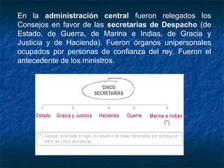 En la administración central fueron relegados los
Consejos en favor de las secretarías de Despacho (de
Estado, de Guerra, de Marina e Indias, de Gracia y
Justicia y de Hacienda). Fueron órganos unipersonales
ocupados por personas de confianza del rey. Fueron el
antecedente de los ministros.
 