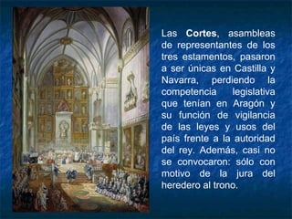 Las Cortes, asambleas
de representantes de los
tres estamentos, pasaron
a ser únicas en Castilla y
Navarra, perdiendo la
competencia legislativa
que tenían en Aragón y
su función de vigilancia
de las leyes y usos del
país frente a la autoridad
del rey. Además, casi no
se convocaron: sólo con
motivo de la jura del
heredero al trono.
 