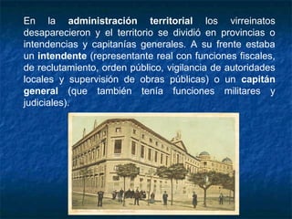 En la administración territorial los virreinatos
desaparecieron y el territorio se dividió en provincias o
intendencias y capitanías generales. A su frente estaba
un intendente (representante real con funciones fiscales,
de reclutamiento, orden público, vigilancia de autoridades
locales y supervisión de obras públicas) o un capitán
general (que también tenía funciones militares y
judiciales).
 