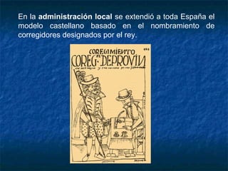 En la administración local se extendió a toda España el
modelo castellano basado en el nombramiento de
corregidores designados por el rey.
 