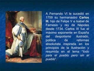 A Fernando VI le sucedió en
1759 su hermanastro Carlos
III, hijo de Felipe V e Isabel de
Farnesio y rey de Nápoles
desde 1734. Carlos III fue el
máximo exponente en España
del despotismo ilustrado,
política de reformas
absolutista inspirada en los
principios de la Ilustración y
resumida en el lema “todo
para el pueblo pero sin el
pueblo”.
 