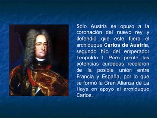 Solo Austria se opuso a la
coronación del nuevo rey y
defendió que este fuera el
archiduque Carlos de Austria,
segundo hijo del emperador
Leopoldo I. Pero pronto las
potencias europeas recelaron
de la posible unión entre
Francia y España, por lo que
se formó la Gran Alianza de La
Haya en apoyo al archiduque
Carlos.
 