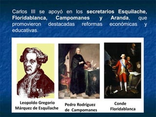 Carlos III se apoyó en los secretarios Esquilache,
Floridablanca, Campomanes  y Aranda, que
promovieron destacadas reformas económicas y
educativas.
 