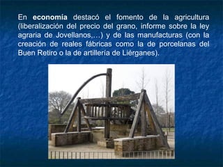 En economía destacó el fomento de la agricultura
(liberalización del precio del grano, informe sobre la ley
agraria de Jovellanos,…) y de las manufacturas (con la
creación de reales fábricas como la de porcelanas del
Buen Retiro o la de artillería de Liérganes).
 