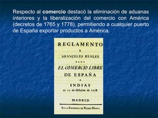 Respecto al comercio destacó la eliminación de aduanas
interiores y la liberalización del comercio con América
(decretos de 1765 y 1778), permitiendo a cualquier puerto
de España exportar productos a América.
 